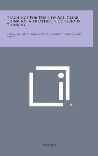 Cover image for Teachings for the New Age, Clear Thinking, a Treatise on Conscious Thinking: Fundamentals of the Wisdom Teaching Correlated with Semantic Science