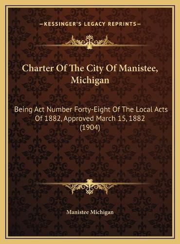 Cover image for Charter of the City of Manistee, Michigan: Being ACT Number Forty-Eight of the Local Acts of 1882, Approved March 15, 1882 (1904)