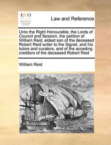 Unto the Right Honourable, the Lords of Council and Session, the Petition of William Reid, Eldest Son of the Deceased Robert Reid Writer to the Signet, and His Tutors and Curators, and of the Acceding Creditors of the Deceased Robert Reid