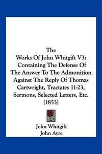 Cover image for The Works of John Whitgift V3: Containing the Defense of the Answer to the Admonition Against the Reply of Thomas Cartwright, Tractates 11-23, Sermons, Selected Letters, Etc. (1853)