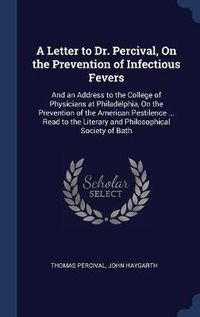 Cover image for A Letter to Dr. Percival, on the Prevention of Infectious Fevers: And an Address to the College of Physicians at Philadelphia, on the Prevention of the American Pestilence ... Read to the Literary and Philosophical Society of Bath