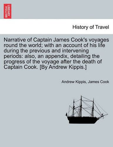 Cover image for Narrative of Captain James Cook's Voyages Round the World; With an Account of His Life During the Previous and Intervening Periods: Also, an Appendix, Detailing the Progress of the Voyage After the Death of Captain Cook. [By Andrew Kippis.]