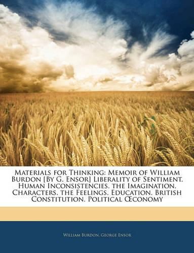 Materials for Thinking: Memoir of William Burdon [By G. Ensor] Liberality of Sentiment. Human Inconsistencies. the Imagination. Characters. the Feelings. Education. British Constitution. Political Conomy