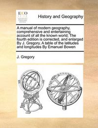 Cover image for A Manual of Modern Geography, Comprehensive and Entertaining Account of All the Known World; The Fourth Edition Is Corrected, and Enlarged by J. Gregory. a Table of the Latitudes and Longitudes by Emanuel Bowen