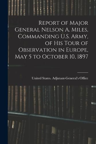 Cover image for Report of Major General Nelson A. Miles, Commanding U.S. Army, of His Tour of Observation in Europe, May 5 to October 10, 1897