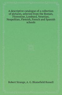 Cover image for A Descriptive Catalogue of a Collection of Pictures, Selected from the Roman, Florentine, Lombard, Venetian, Neapolitan, Flemish, French and Spanish