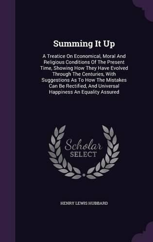 Cover image for Summing It Up: A Treatice on Economical, Moral and Religious Conditions of the Present Time, Showing How They Have Evolved Through the Centuries, with Suggestions as to How the Mistakes Can Be Rectified, and Universal Happiness an Equality Assured