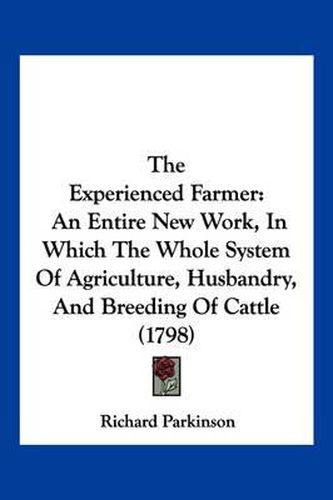 The Experienced Farmer: An Entire New Work, in Which the Whole System of Agriculture, Husbandry, and Breeding of Cattle (1798)