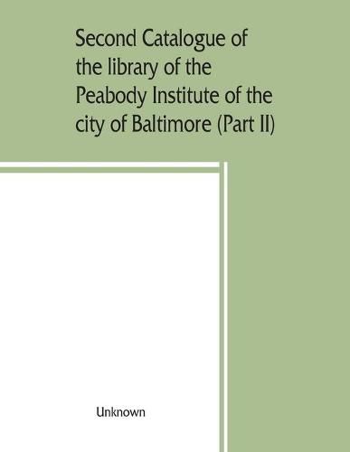 Cover image for Second catalogue of the library of the Peabody Institute of the city of Baltimore, including the additions made since 1882 (Part II) C-D