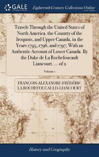 Cover image for Travels Through the United States of North America, the Country of the Iroquois, and Upper Canada, in the Years 1795, 1796, and 1797; With an Authentic Account of Lower Canada. By the Duke de La Rochefoucault Liancourt. ... of 2; Volume 1