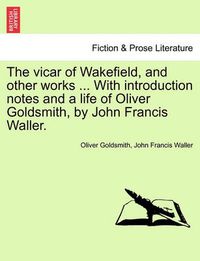 Cover image for The Vicar of Wakefield, and Other Works ... with Introduction Notes and a Life of Oliver Goldsmith, by John Francis Waller.