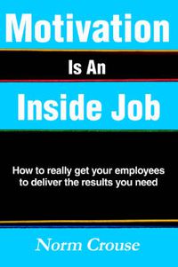 Cover image for Motivation Is An Inside Job: How to Really Get Your Employees to Deliver the Results You Need