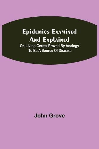 Epidemics Examined and Explained: or, Living Germs Proved by Analogy to be a Source of Disease