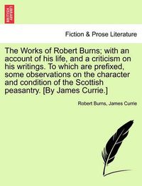 Cover image for The Works of Robert Burns; With an Account of His Life, and a Criticism on His Writings. to Which Are Prefixed, Some Observations on the Character and Condition of the Scottish Peasantry. [By James Currie.]