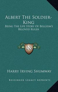 Cover image for Albert the Soldier-King: Being the Life Story of Belgium's Beloved Ruler