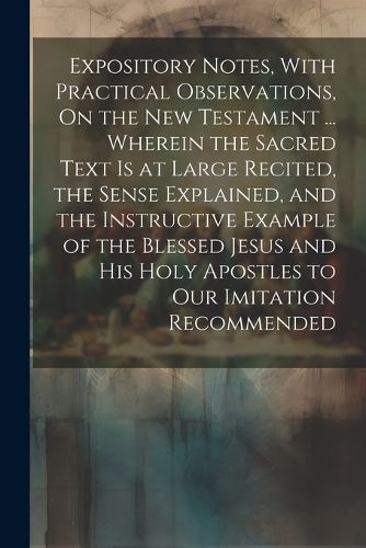 Cover image for Expository Notes, With Practical Observations, On the New Testament ... Wherein the Sacred Text Is at Large Recited, the Sense Explained, and the Instructive Example of the Blessed Jesus and His Holy Apostles to Our Imitation Recommended