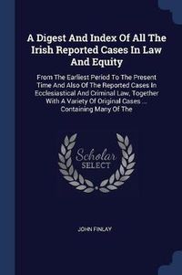 Cover image for A Digest and Index of All the Irish Reported Cases in Law and Equity: From the Earliest Period to the Present Time and Also of the Reported Cases in Ecclesiastical and Criminal Law, Together with a Variety of Original Cases ... Containing Many of the