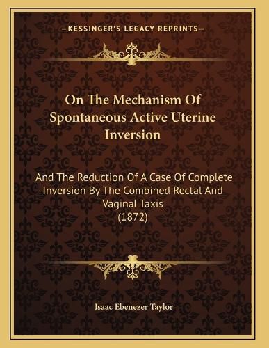 Cover image for On the Mechanism of Spontaneous Active Uterine Inversion: And the Reduction of a Case of Complete Inversion by the Combined Rectal and Vaginal Taxis (1872)
