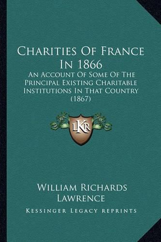 Charities of France in 1866: An Account of Some of the Principal Existing Charitable Institutions in That Country (1867)