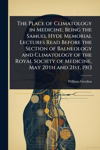 Cover image for The Place of Climatology in Medicine; Being the Samuel Hyde Memorial Lectures Read Before the Section of Balneology and Climatology of the Royal Society of Medicine, May 20th and 21st, 1913