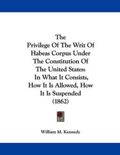 Cover image for The Privilege of the Writ of Habeas Corpus Under the Constitution of the United States: In What It Consists, How It Is Allowed, How It Is Suspended (1862)