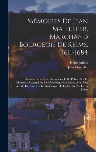 Cover image for Memoires de Jean Maillefer, marchand bourgeois de Reims, 1611-1684; continues par son fils jusqu'en 1716. Publies sur le manuscrit original de la Bibliotheque de Reims, avec une introd., des notes et la genealogie de la famille par Henri Jadart