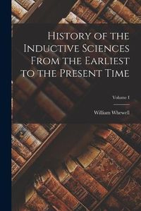 Cover image for History of the Inductive Sciences From the Earliest to the Present Time; Volume I