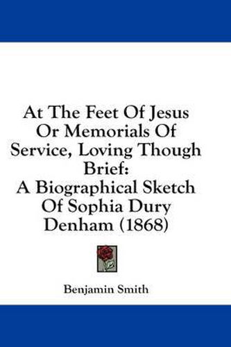 Cover image for At the Feet of Jesus or Memorials of Service, Loving Though Brief: A Biographical Sketch of Sophia Dury Denham (1868)