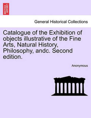 Cover image for Catalogue of the Exhibition of Objects Illustrative of the Fine Arts, Natural History, Philosophy, Andc. Second Edition.