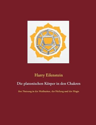 Die platonischen Koerper in den Chakren: ihre Nutzung in der Meditation, der Heilung und der Magie