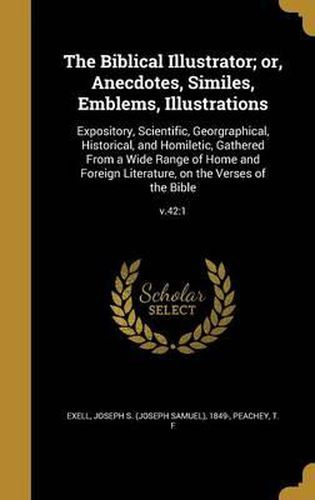 Cover image for The Biblical Illustrator; Or, Anecdotes, Similes, Emblems, Illustrations: Expository, Scientific, Georgraphical, Historical, and Homiletic, Gathered from a Wide Range of Home and Foreign Literature, on the Verses of the Bible; V.42:1