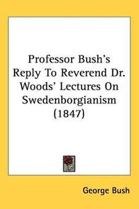 Cover image for Professor Bush's Reply To Reverend Dr. Woods' Lectures On Swedenborgianism (1847)