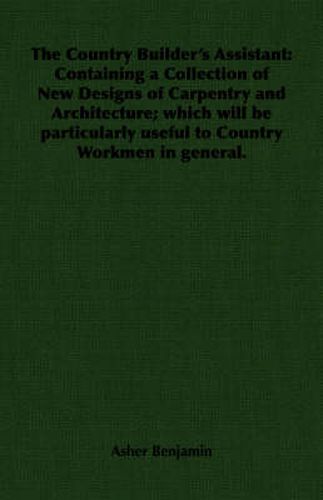 Cover image for The Country Builder's Assistant: Containing a Collection of New Designs of Carpentry and Architecture; Which Will be Particularly Useful to Country Workmen in General.