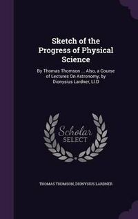 Cover image for Sketch of the Progress of Physical Science: By Thomas Thomson ... Also, a Course of Lectures on Astronomy, by Dionysius Lardner, LL.D