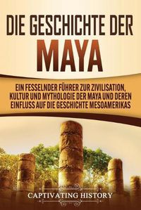 Cover image for Die Geschichte der Maya: Ein fesselnder Fuhrer zur Zivilisation, Kultur und Mythologie der Maya und deren Einfluss auf die Geschichte Mesoamerikas