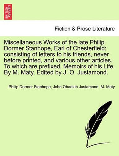 Cover image for Miscellaneous Works of the Late Philip Dormer Stanhope, Earl of Chesterfield: Consisting of Letters to His Friends, Never Before Printed, and Various Other Articles. to Which Are Prefixed, Memoirs of His Life. by M. Maty. Edited by J. O. Justamond.