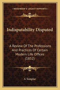 Cover image for Indisputability Disputed: A Review of the Professions and Practices of Certain Modern Life Offices (1852)