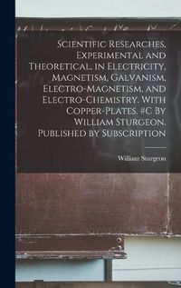 Cover image for Scientific Researches, Experimental and Theoretical, in Electricity, Magnetism, Galvanism, Electro-magnetism, and Electro-chemistry. With Copper-plates. #c By William Sturgeon. Published by Subscription