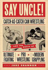 Cover image for Say Uncle!: Catch-As-Catch-Can and the Roots of Ultimaet Fighting, Pro-Wrestling, and Modern Grappling