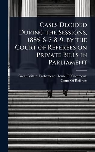 Cover image for Cases Decided During the Sessions, 1885-6-7-8-9, by the Court of Referees on Private Bills in Parliament