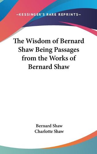 The Wisdom of Bernard Shaw Being Passages from the Works of Bernard Shaw