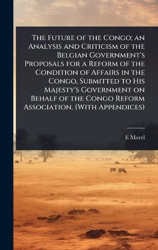 Cover image for The Future of the Congo; an Analysis and Criticism of the Belgian Government's Proposals for a Reform of the Condition of Affairs in the Congo, Submitted to His Majesty's Government on Behalf of the Congo Reform Association. (With Appendices)