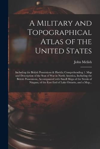 A Military and Topographical Atlas of the United States; Including the British Possessions & Florida: Comprehending 1. Map and Description of the Seat of War in North America, Including the British Possessions, Accompanied With Small Maps of The...