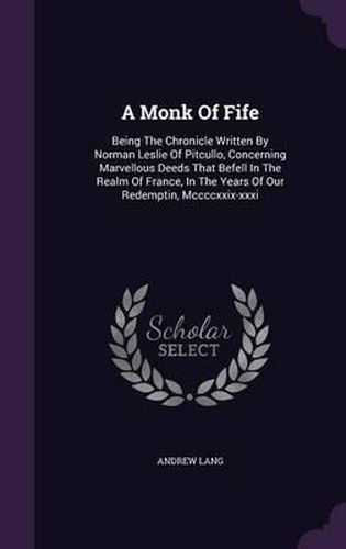 A Monk of Fife: Being the Chronicle Written by Norman Leslie of Pitcullo, Concerning Marvellous Deeds That Befell in the Realm of France, in the Years of Our Redemptin, MCCCCXXIX-XXXI