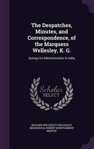 Cover image for The Despatches, Minutes, and Correspondence, of the Marquess Wellesley, K. G.: During His Administration in India