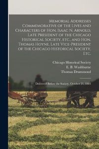 Cover image for Memorial Addresses Commemorative of the Lives and Characters of Hon. Isaac N. Arnold, Late President of the Chicago Historical Society, Etc., and Hon. Thomas Hoyne, Late Vice-president of the Chicago Historical Society, Etc.: Delivered Before The...