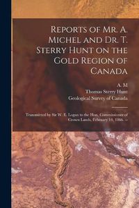 Cover image for Reports of Mr. A. Michel and Dr. T. Sterry Hunt on the Gold Region of Canada [microform]: Transmitted by Sir W. E. Logan to the Hon. Commissioner of Crown Lands, February 14, 1866. --