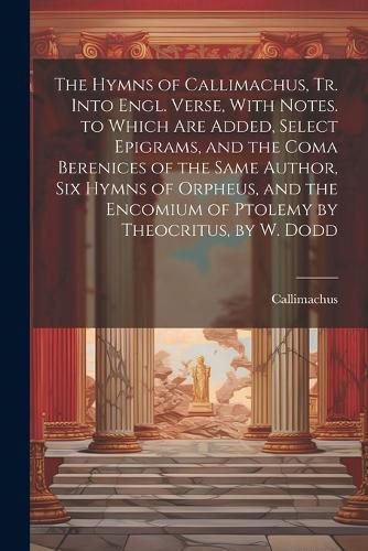 The Hymns of Callimachus, Tr. Into Engl. Verse, With Notes. to Which Are Added, Select Epigrams, and the Coma Berenices of the Same Author, Six Hymns of Orpheus, and the Encomium of Ptolemy by Theocritus, by W. Dodd