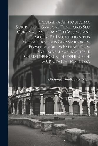 Specimina Antiquissima Scripturae Graecae Tenuioris Seu Cursivae Ante Imp. Titi Vespasiani Tempora Ex Inscriptionibus Extemporalibus Classiariorum Pompeianorum Exhibet Cum Earumdem Explicatione Christophorus Theophilus De Murr. [with] Mantissa