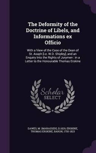Cover image for The Deformity of the Doctrine of Libels, and Informations Ex Officio: With a View of the Case of the Dean of St. Asaph [I.E. W.D. Shipley], and an Enquiry Into the Rights of Jurymen: In a Letter to the Honourable Thomas Erskine